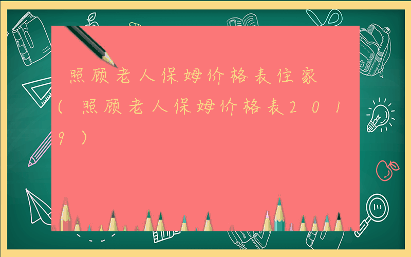 照顾老人保姆价格表住家 (照顾老人保姆价格表2019)